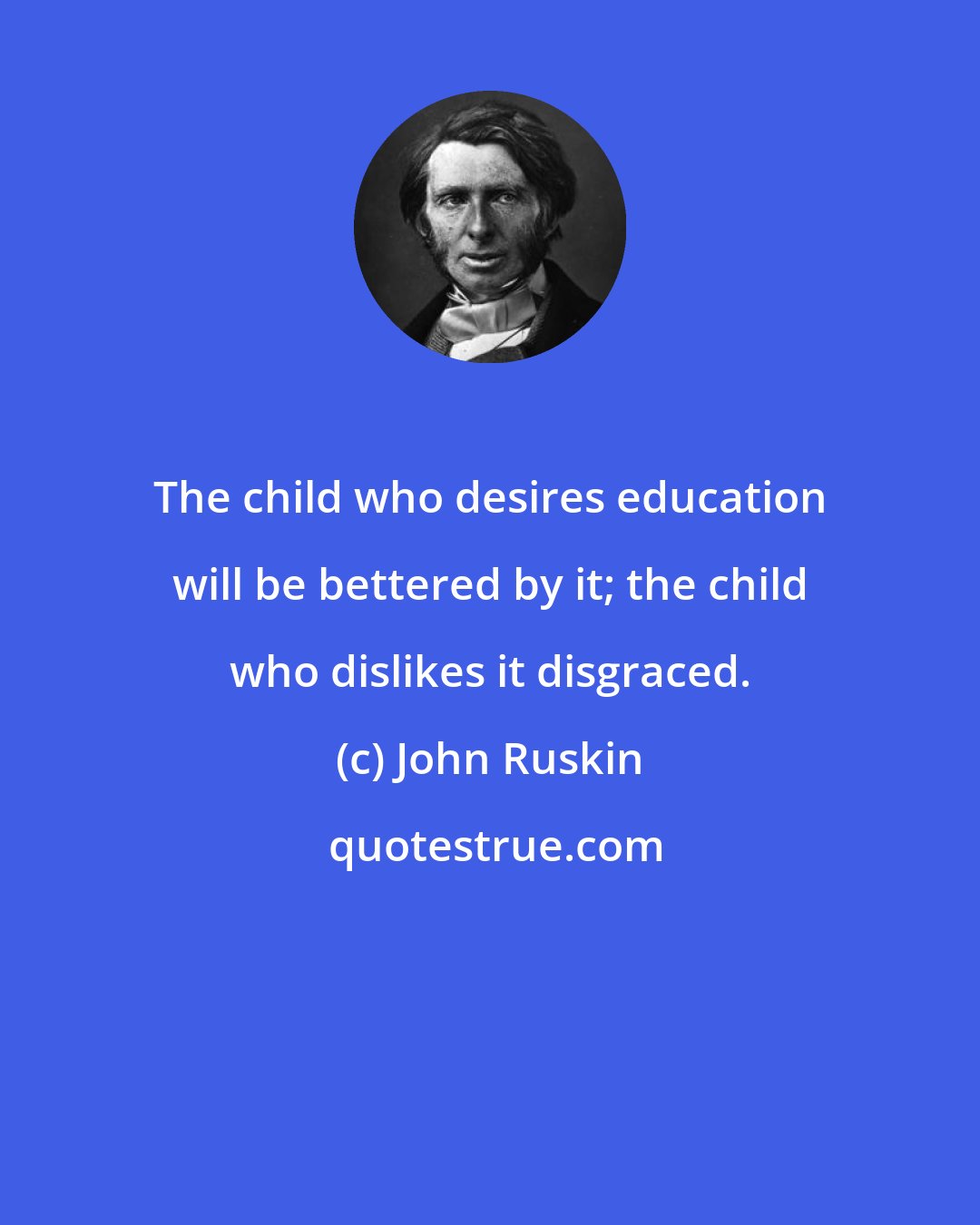 John Ruskin: The child who desires education will be bettered by it; the child who dislikes it disgraced.