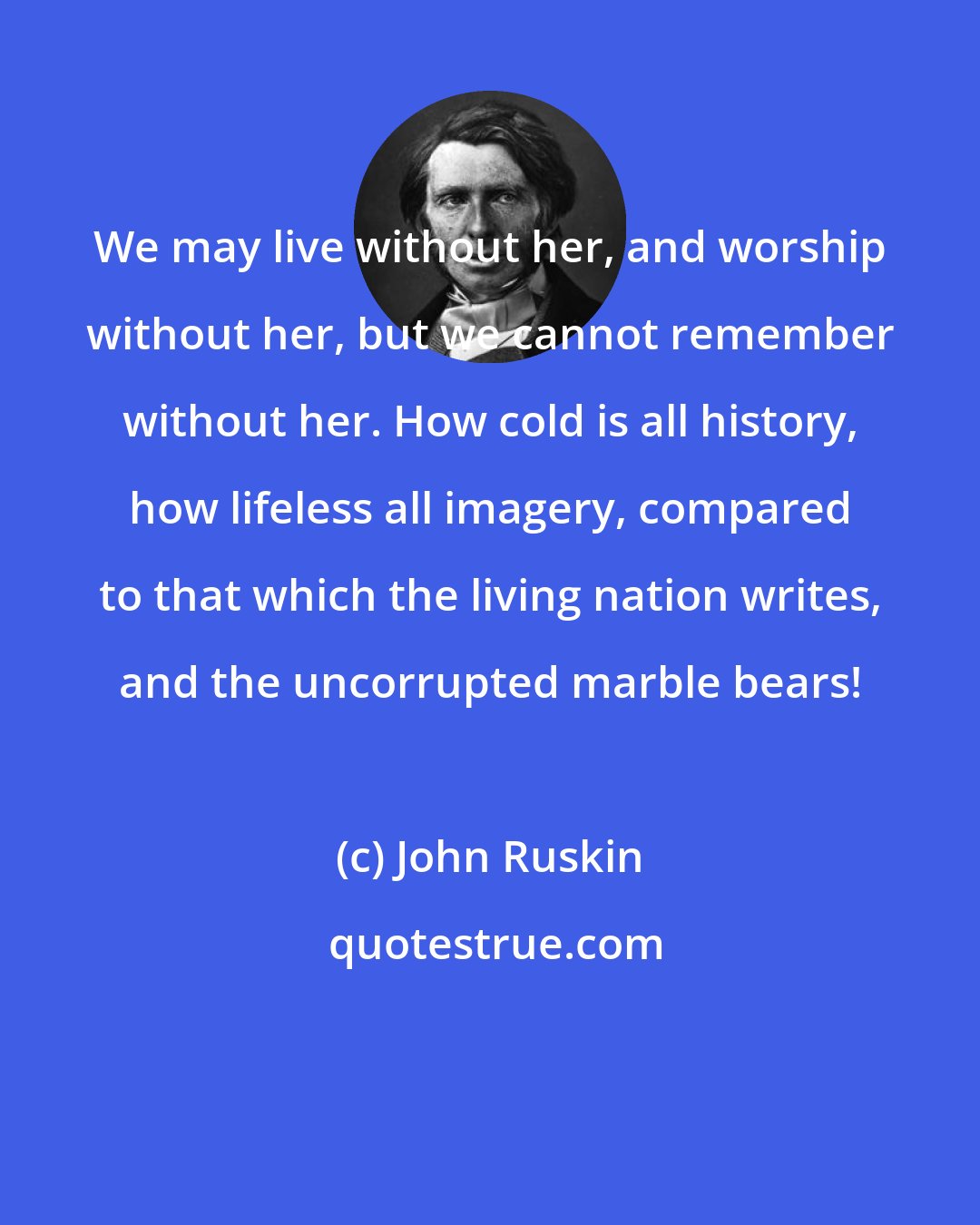 John Ruskin: We may live without her, and worship without her, but we cannot remember without her. How cold is all history, how lifeless all imagery, compared to that which the living nation writes, and the uncorrupted marble bears!