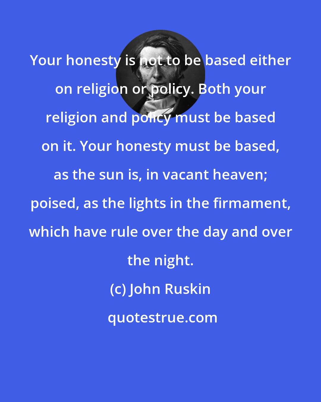 John Ruskin: Your honesty is not to be based either on religion or policy. Both your religion and policy must be based on it. Your honesty must be based, as the sun is, in vacant heaven; poised, as the lights in the firmament, which have rule over the day and over the night.