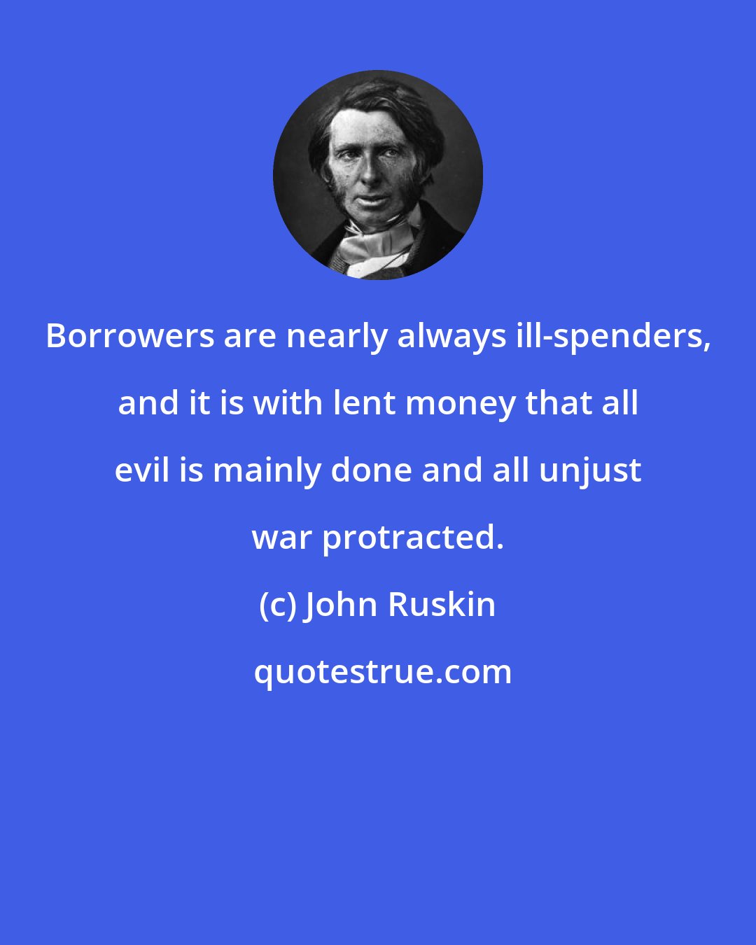 John Ruskin: Borrowers are nearly always ill-spenders, and it is with lent money that all evil is mainly done and all unjust war protracted.