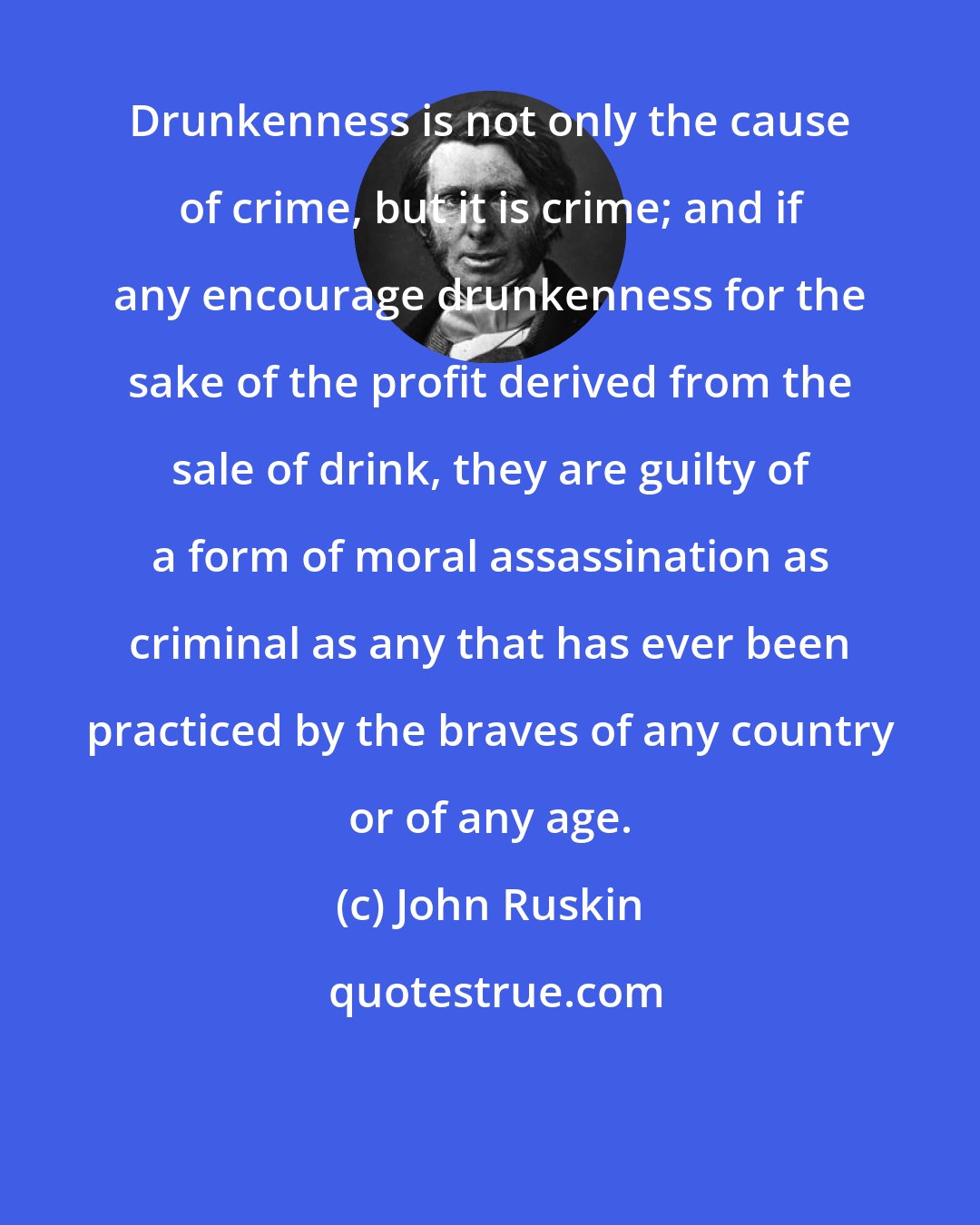 John Ruskin: Drunkenness is not only the cause of crime, but it is crime; and if any encourage drunkenness for the sake of the profit derived from the sale of drink, they are guilty of a form of moral assassination as criminal as any that has ever been practiced by the braves of any country or of any age.