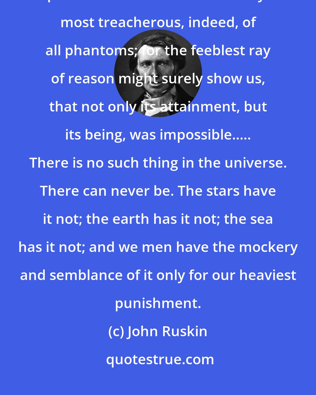 John Ruskin: How false is the conception, how frantic the pursuit, of that treacherous phantom which men call Liberty: most treacherous, indeed, of all phantoms; for the feeblest ray of reason might surely show us, that not only its attainment, but its being, was impossible..... There is no such thing in the universe. There can never be. The stars have it not; the earth has it not; the sea has it not; and we men have the mockery and semblance of it only for our heaviest punishment.