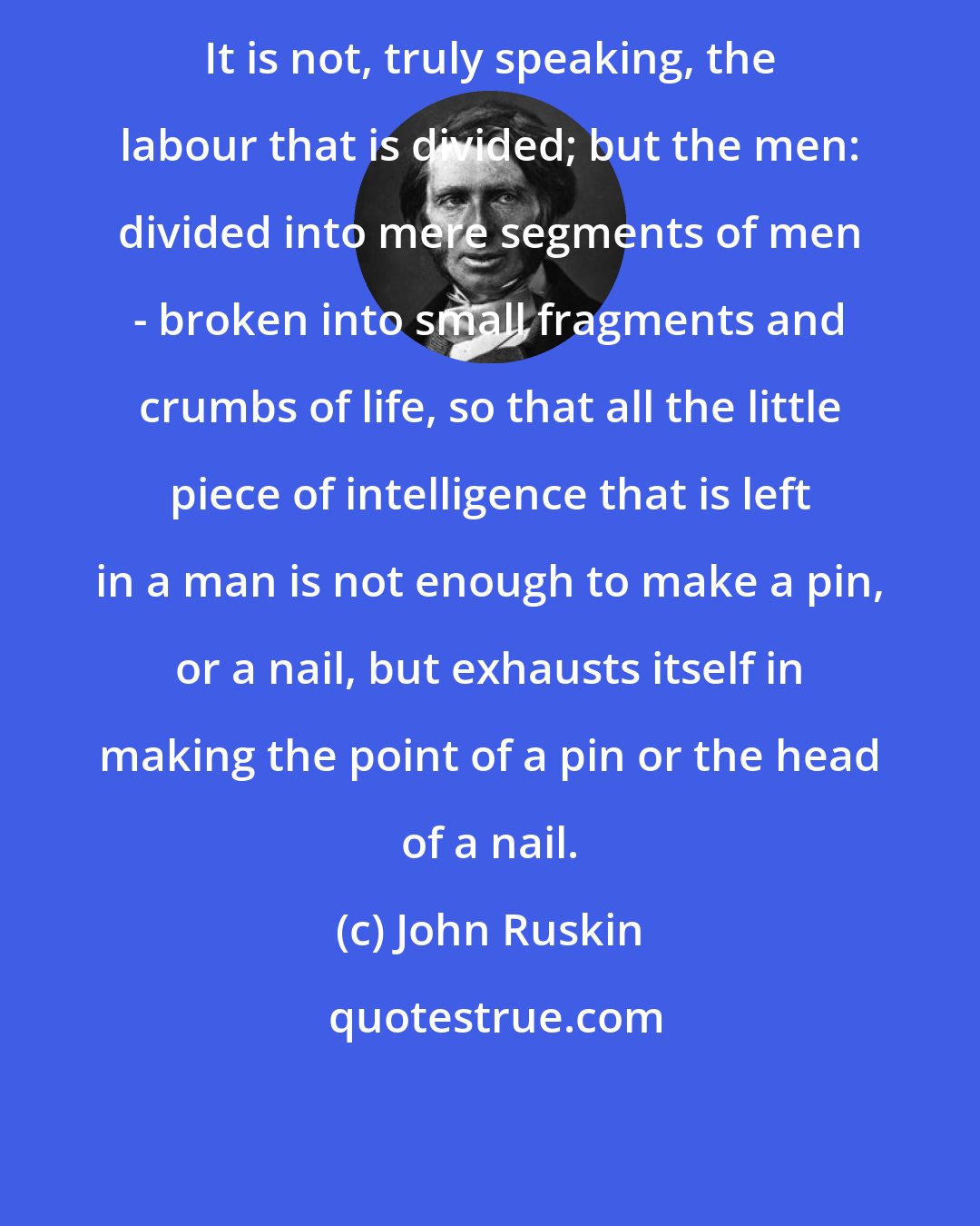 John Ruskin: It is not, truly speaking, the labour that is divided; but the men: divided into mere segments of men - broken into small fragments and crumbs of life, so that all the little piece of intelligence that is left in a man is not enough to make a pin, or a nail, but exhausts itself in making the point of a pin or the head of a nail.