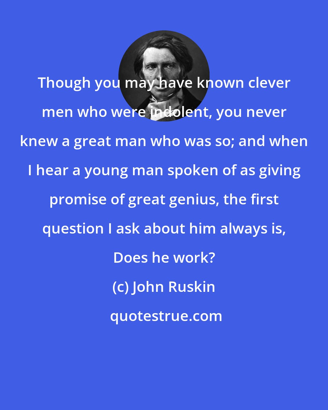 John Ruskin: Though you may have known clever men who were indolent, you never knew a great man who was so; and when I hear a young man spoken of as giving promise of great genius, the first question I ask about him always is, Does he work?