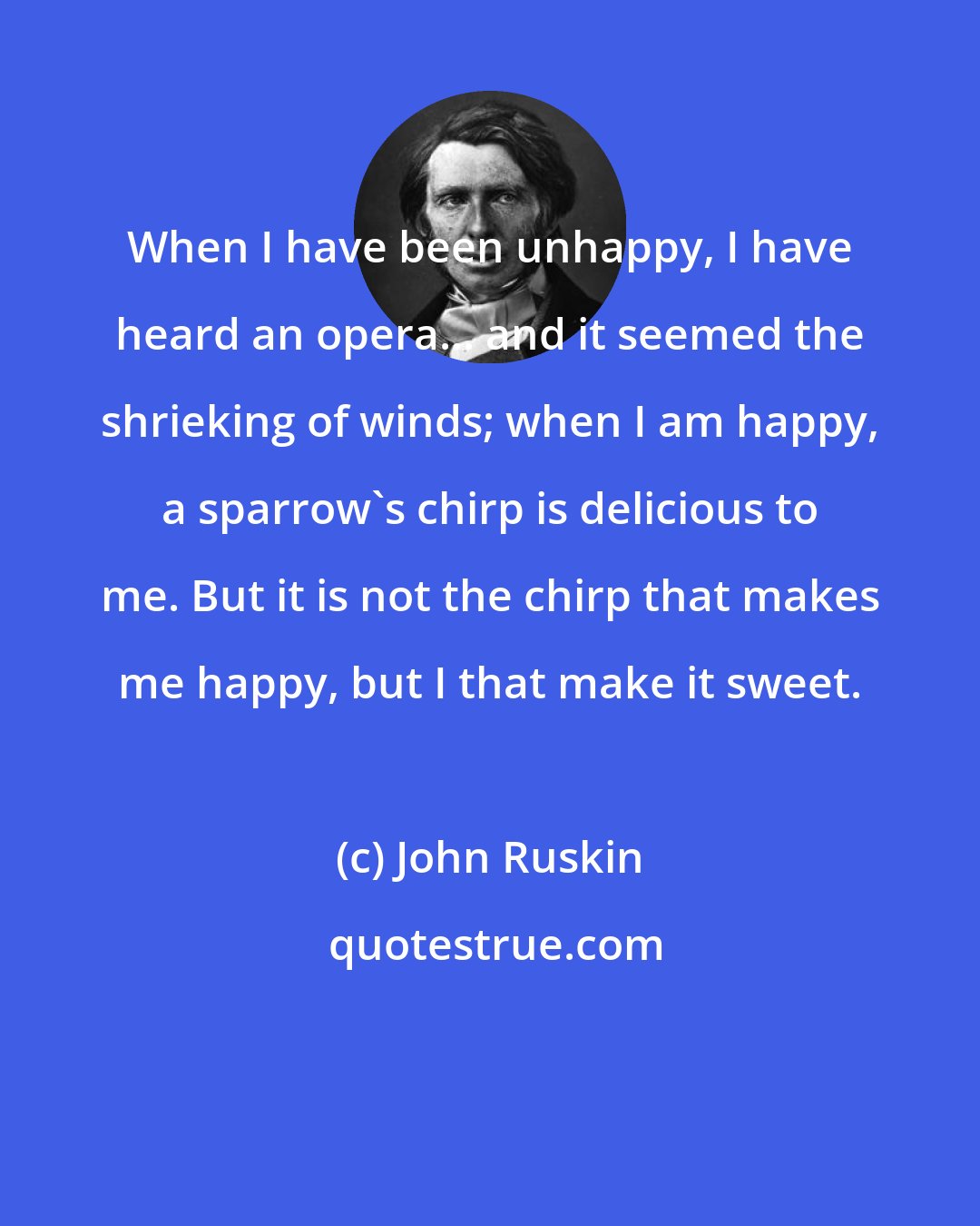 John Ruskin: When I have been unhappy, I have heard an opera... and it seemed the shrieking of winds; when I am happy, a sparrow's chirp is delicious to me. But it is not the chirp that makes me happy, but I that make it sweet.
