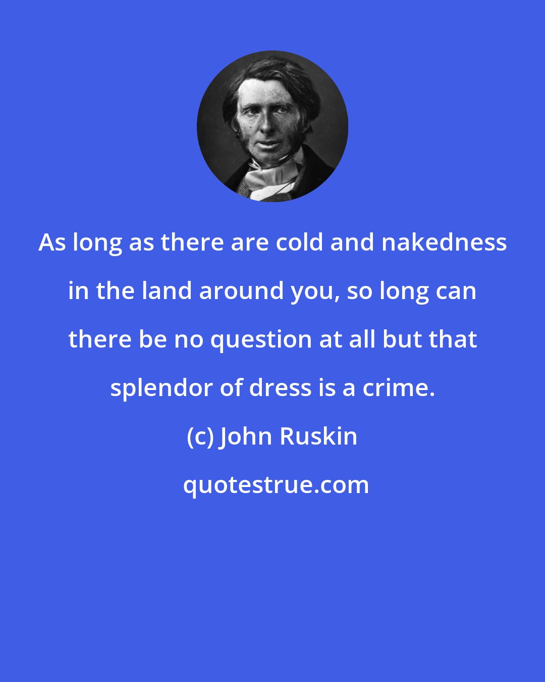 John Ruskin: As long as there are cold and nakedness in the land around you, so long can there be no question at all but that splendor of dress is a crime.