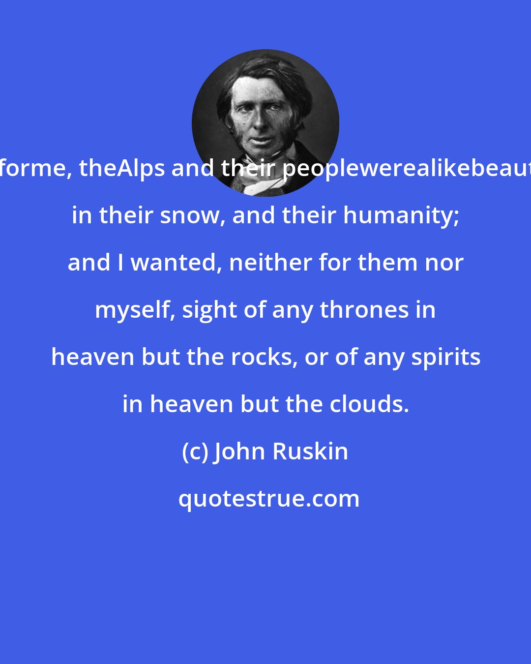 John Ruskin: Butforme, theAlps and their peoplewerealikebeautiful in their snow, and their humanity; and I wanted, neither for them nor myself, sight of any thrones in heaven but the rocks, or of any spirits in heaven but the clouds.