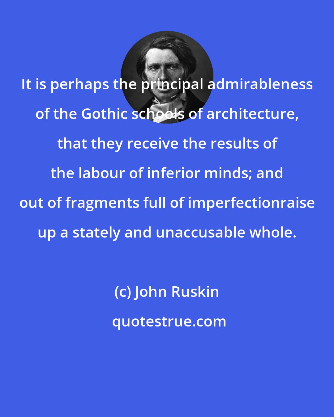 John Ruskin: It is perhaps the principal admirableness of the Gothic schools of architecture, that they receive the results of the labour of inferior minds; and out of fragments full of imperfectionraise up a stately and unaccusable whole.