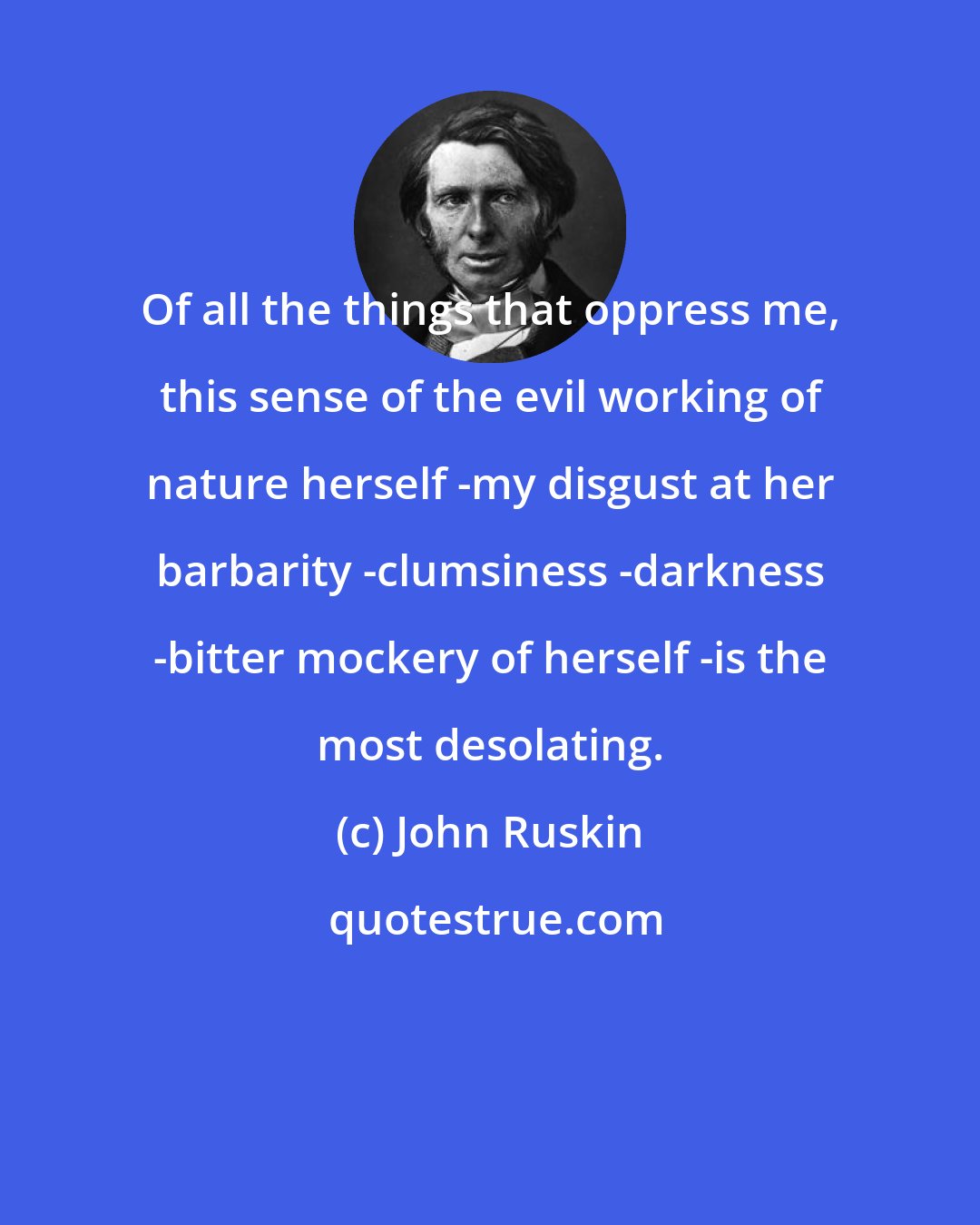 John Ruskin: Of all the things that oppress me, this sense of the evil working of nature herself -my disgust at her barbarity -clumsiness -darkness -bitter mockery of herself -is the most desolating.