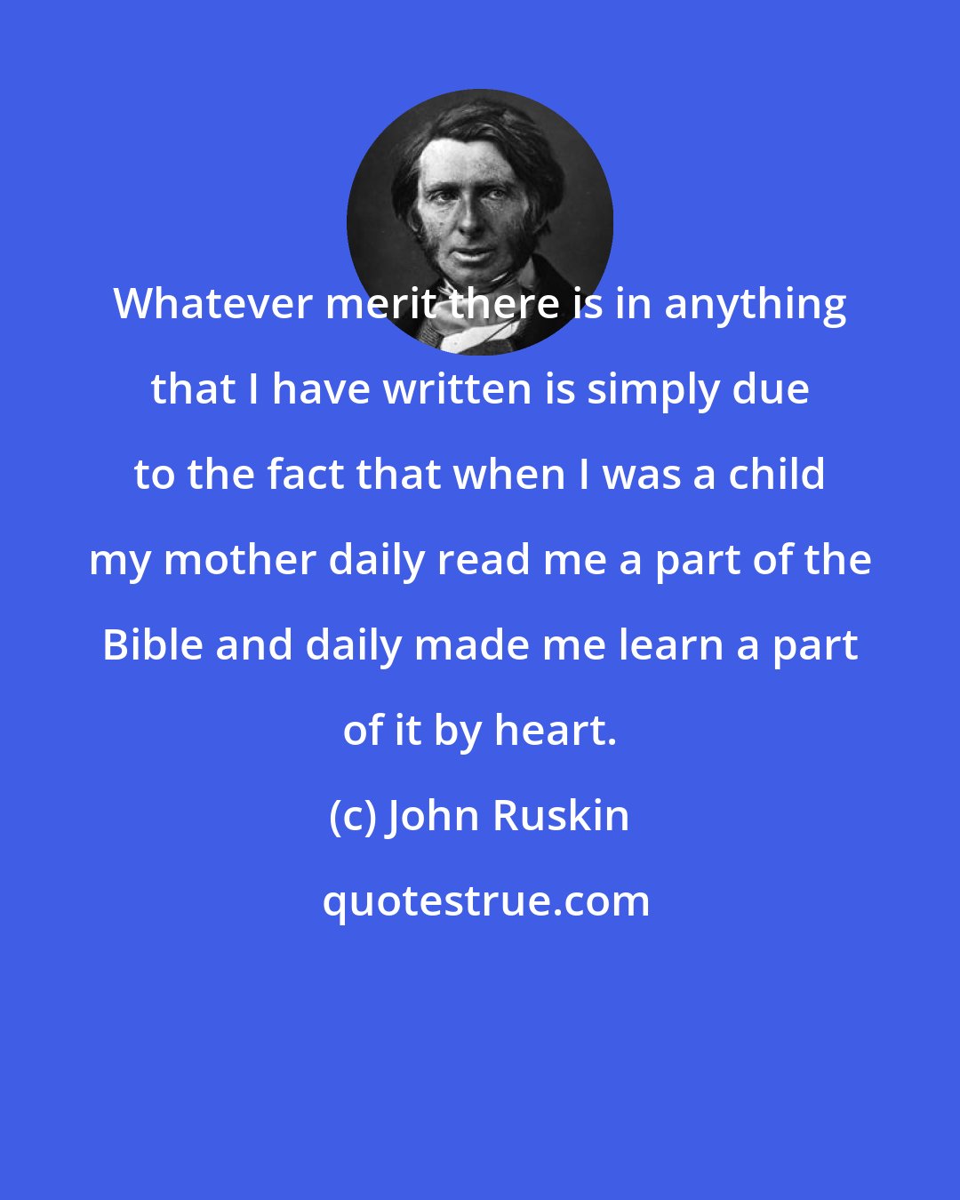 John Ruskin: Whatever merit there is in anything that I have written is simply due to the fact that when I was a child my mother daily read me a part of the Bible and daily made me learn a part of it by heart.