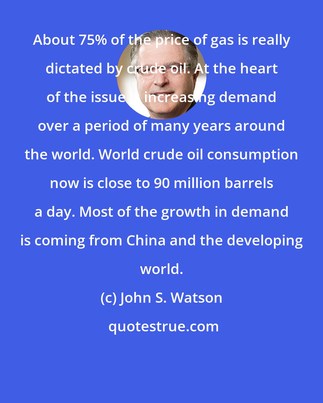 John S. Watson: About 75% of the price of gas is really dictated by crude oil. At the heart of the issue is increasing demand over a period of many years around the world. World crude oil consumption now is close to 90 million barrels a day. Most of the growth in demand is coming from China and the developing world.