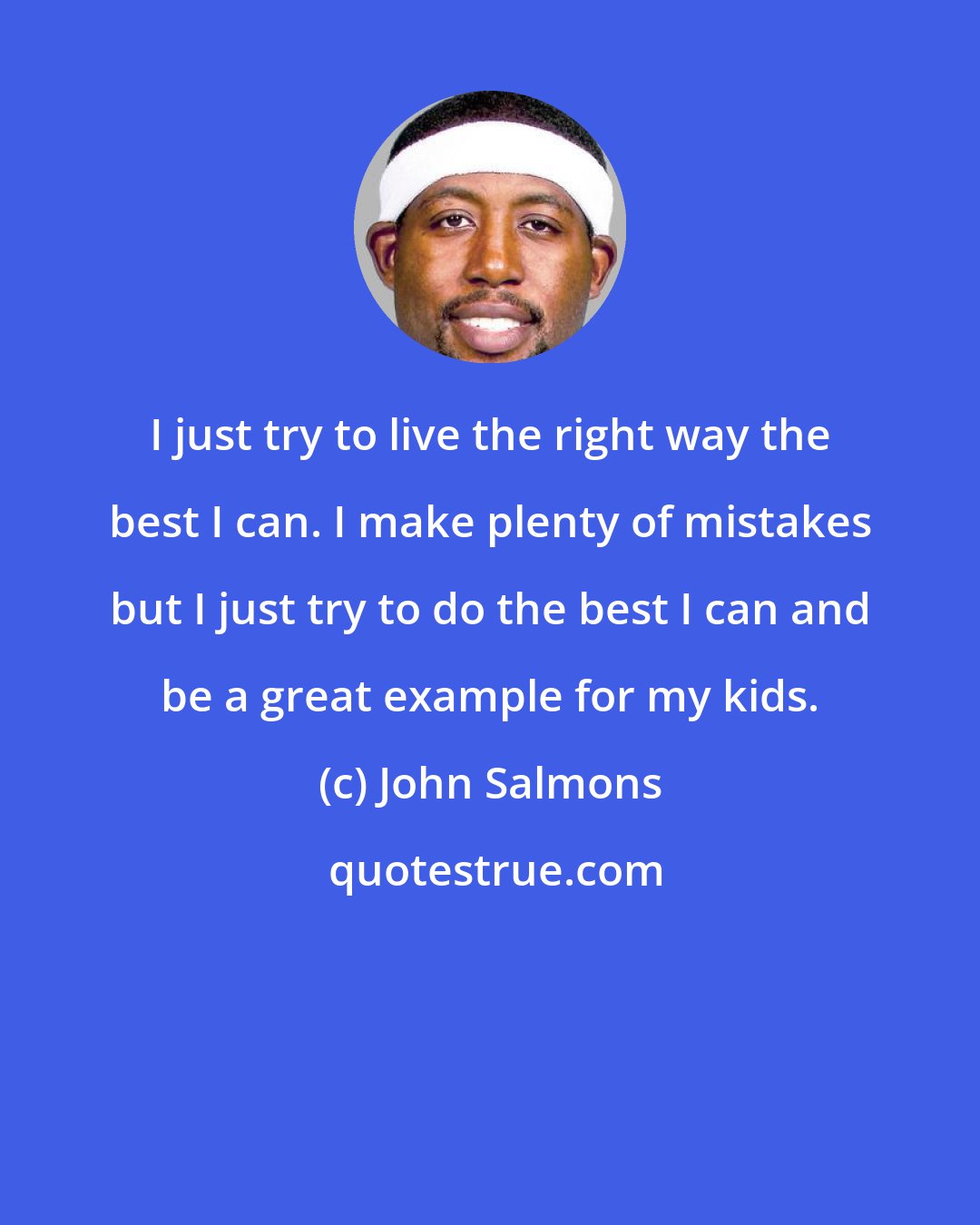 John Salmons: I just try to live the right way the best I can. I make plenty of mistakes but I just try to do the best I can and be a great example for my kids.