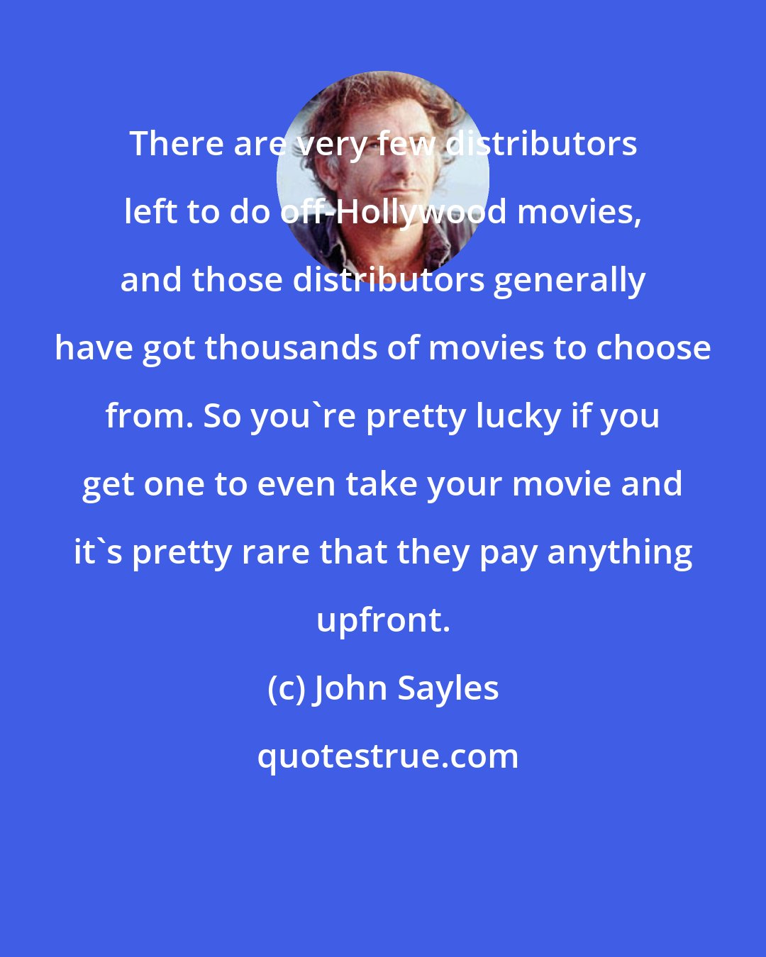 John Sayles: There are very few distributors left to do off-Hollywood movies, and those distributors generally have got thousands of movies to choose from. So you're pretty lucky if you get one to even take your movie and it's pretty rare that they pay anything upfront.