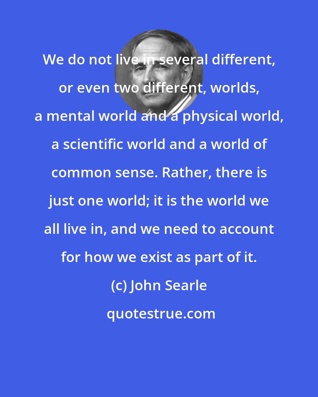 John Searle: We do not live in several different, or even two different, worlds, a mental world and a physical world, a scientific world and a world of common sense. Rather, there is just one world; it is the world we all live in, and we need to account for how we exist as part of it.