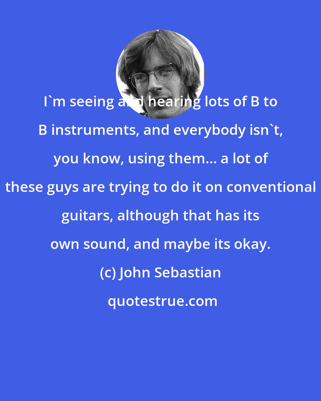 John Sebastian: I'm seeing and hearing lots of B to B instruments, and everybody isn't, you know, using them... a lot of these guys are trying to do it on conventional guitars, although that has its own sound, and maybe its okay.