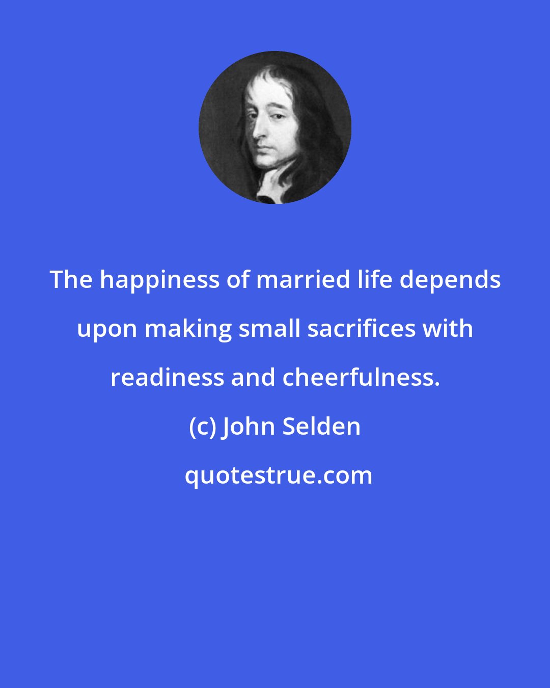 John Selden: The happiness of married life depends upon making small sacrifices with readiness and cheerfulness.