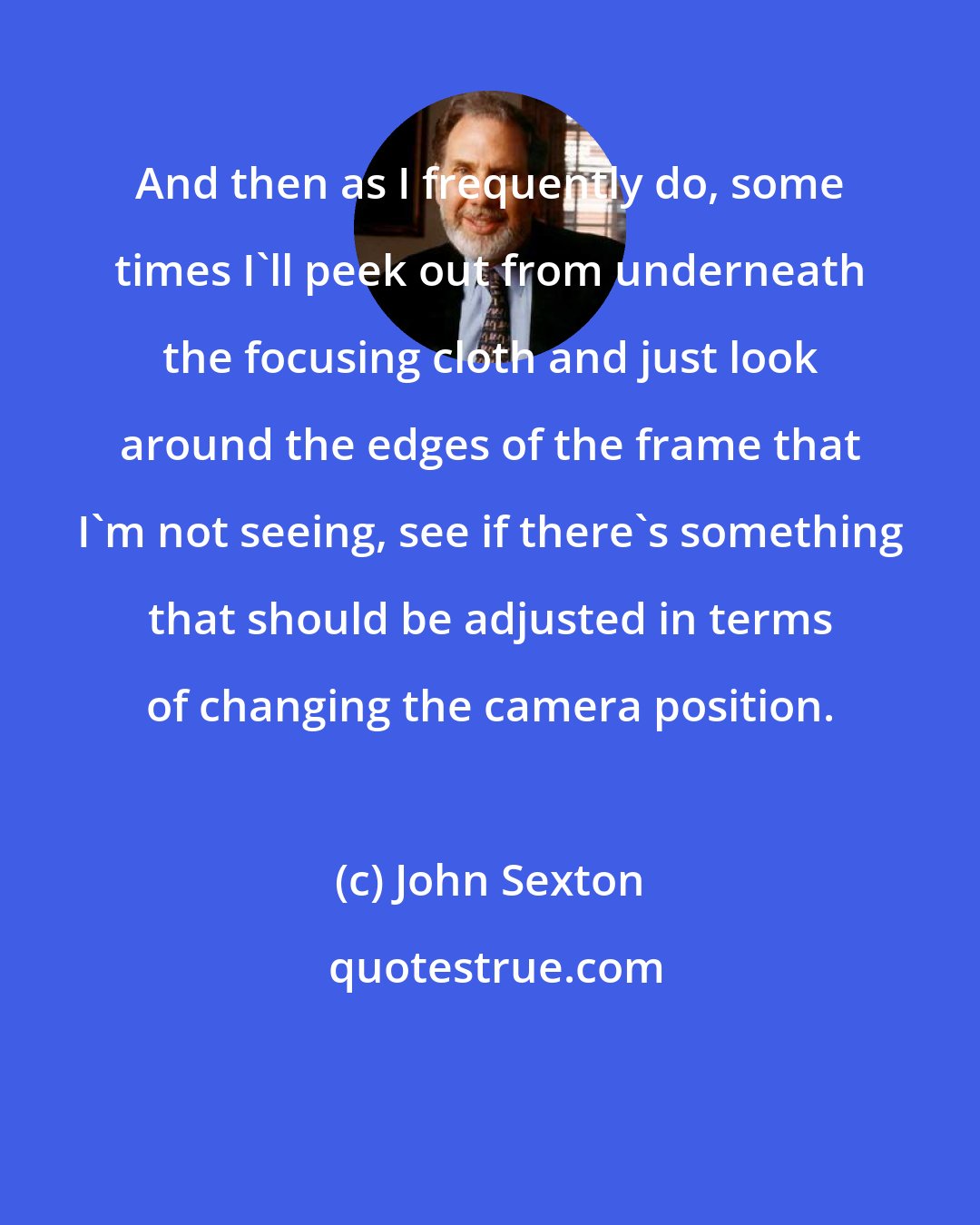 John Sexton: And then as I frequently do, some times I'll peek out from underneath the focusing cloth and just look around the edges of the frame that I'm not seeing, see if there's something that should be adjusted in terms of changing the camera position.