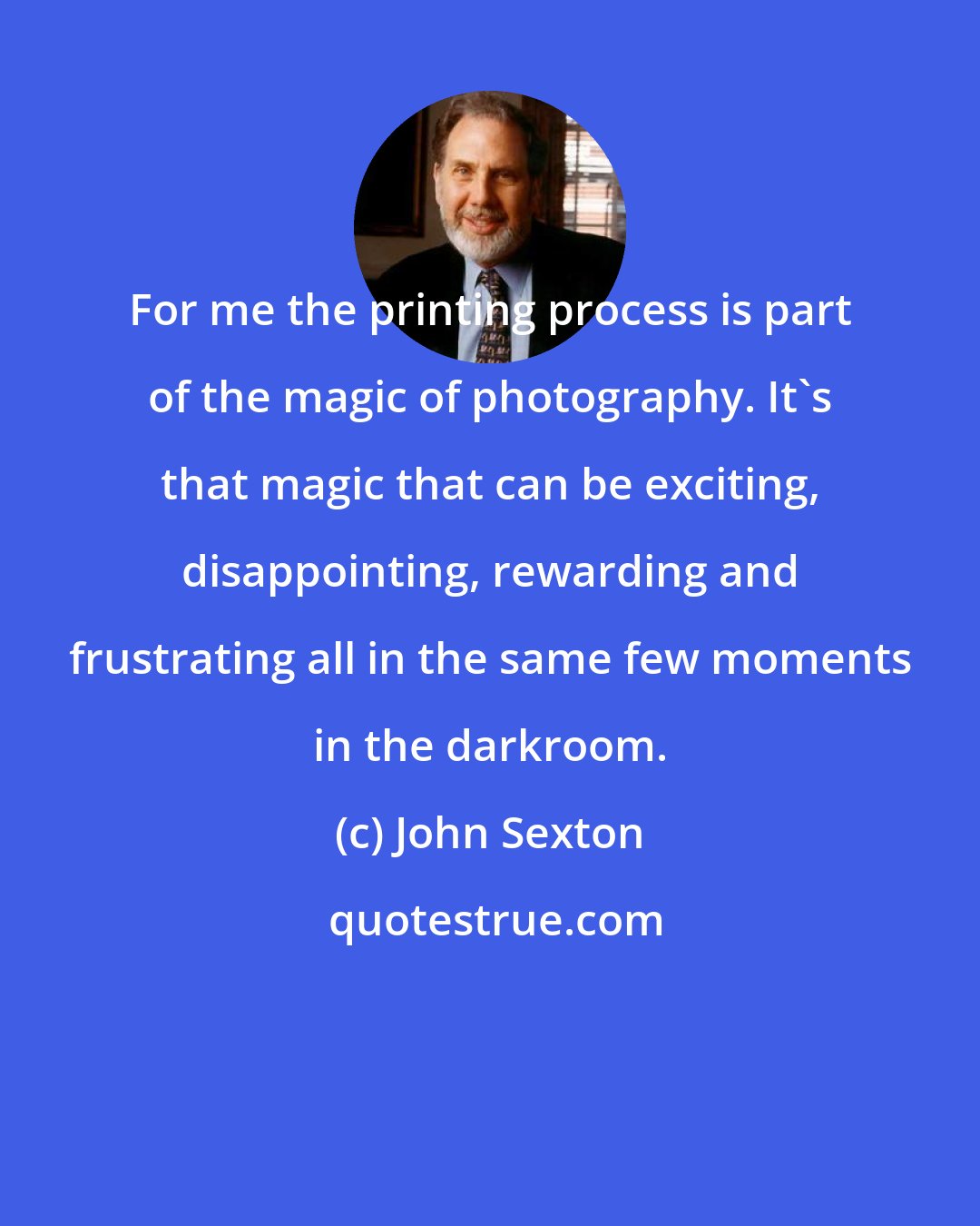 John Sexton: For me the printing process is part of the magic of photography. It's that magic that can be exciting, disappointing, rewarding and frustrating all in the same few moments in the darkroom.