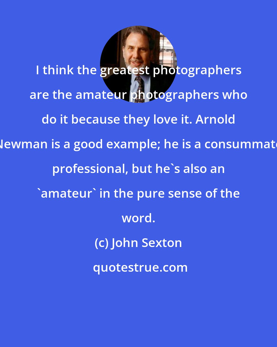John Sexton: I think the greatest photographers are the amateur photographers who do it because they love it. Arnold Newman is a good example; he is a consummate professional, but he's also an 'amateur' in the pure sense of the word.
