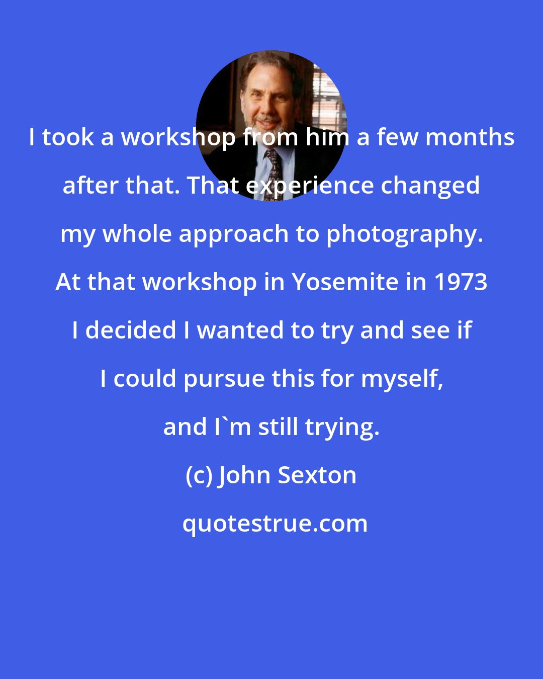 John Sexton: I took a workshop from him a few months after that. That experience changed my whole approach to photography. At that workshop in Yosemite in 1973 I decided I wanted to try and see if I could pursue this for myself, and I'm still trying.