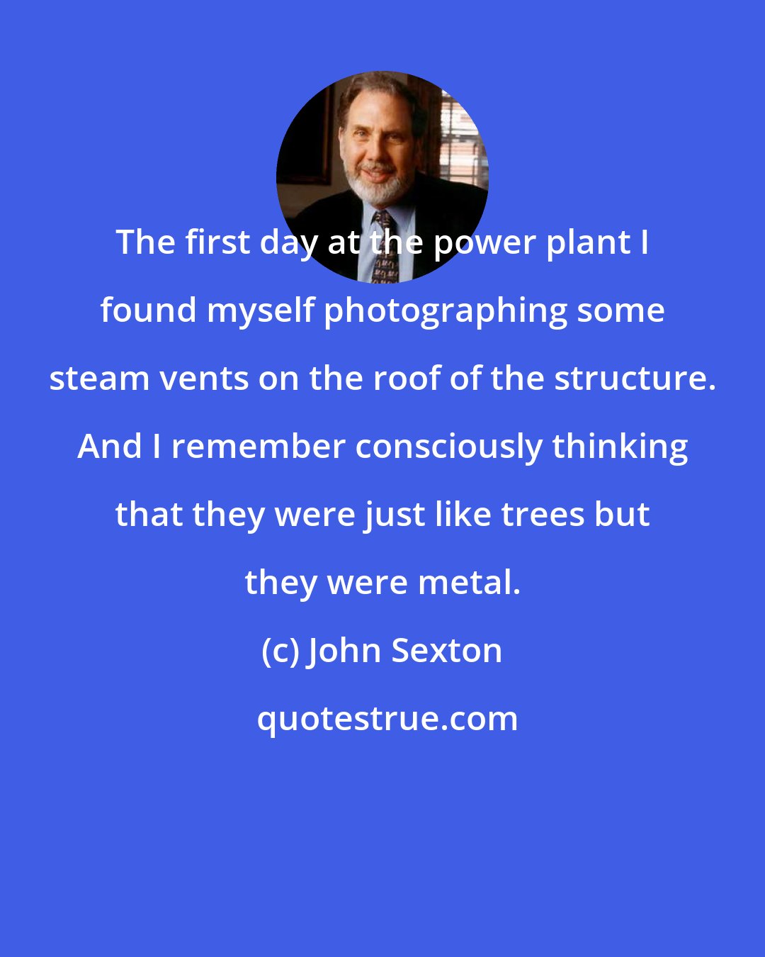 John Sexton: The first day at the power plant I found myself photographing some steam vents on the roof of the structure. And I remember consciously thinking that they were just like trees but they were metal.
