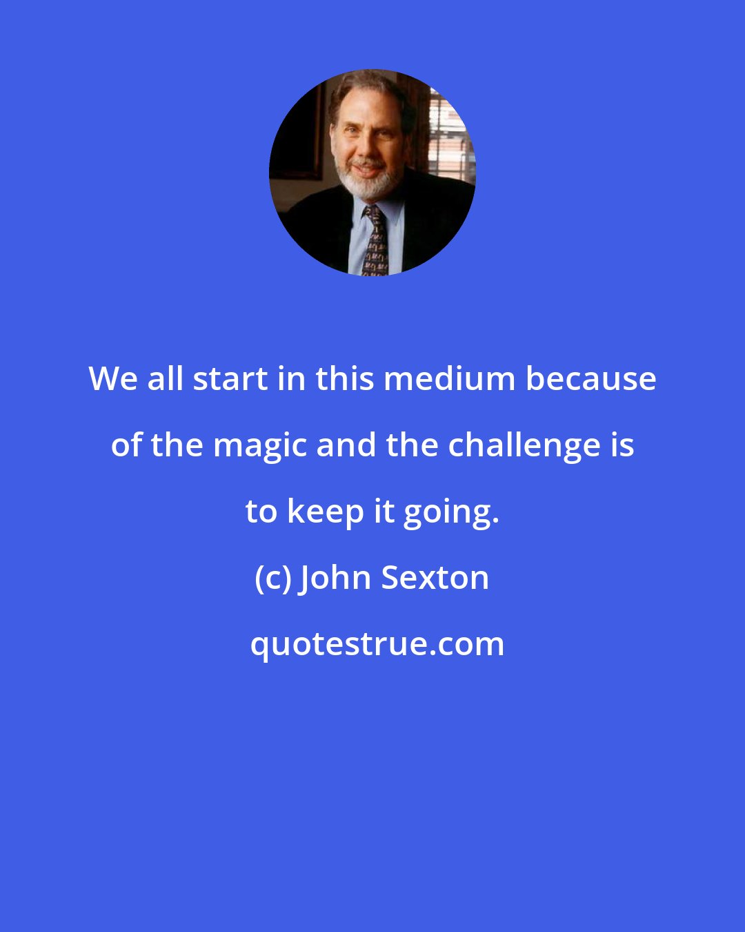 John Sexton: We all start in this medium because of the magic and the challenge is to keep it going.