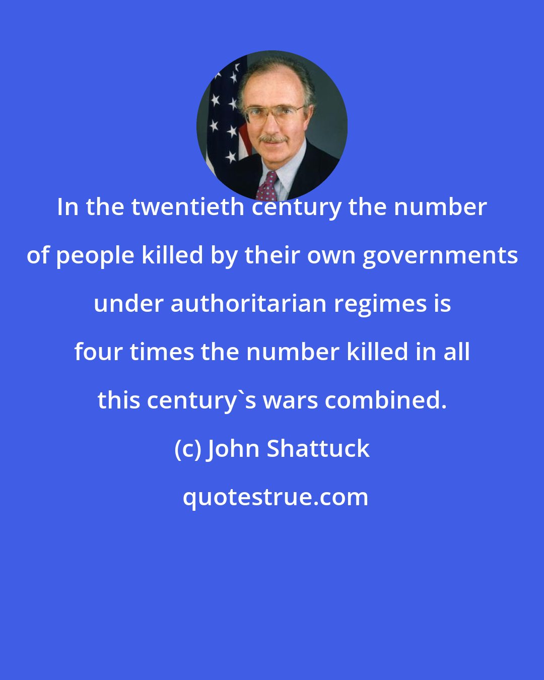 John Shattuck: In the twentieth century the number of people killed by their own governments under authoritarian regimes is four times the number killed in all this century's wars combined.