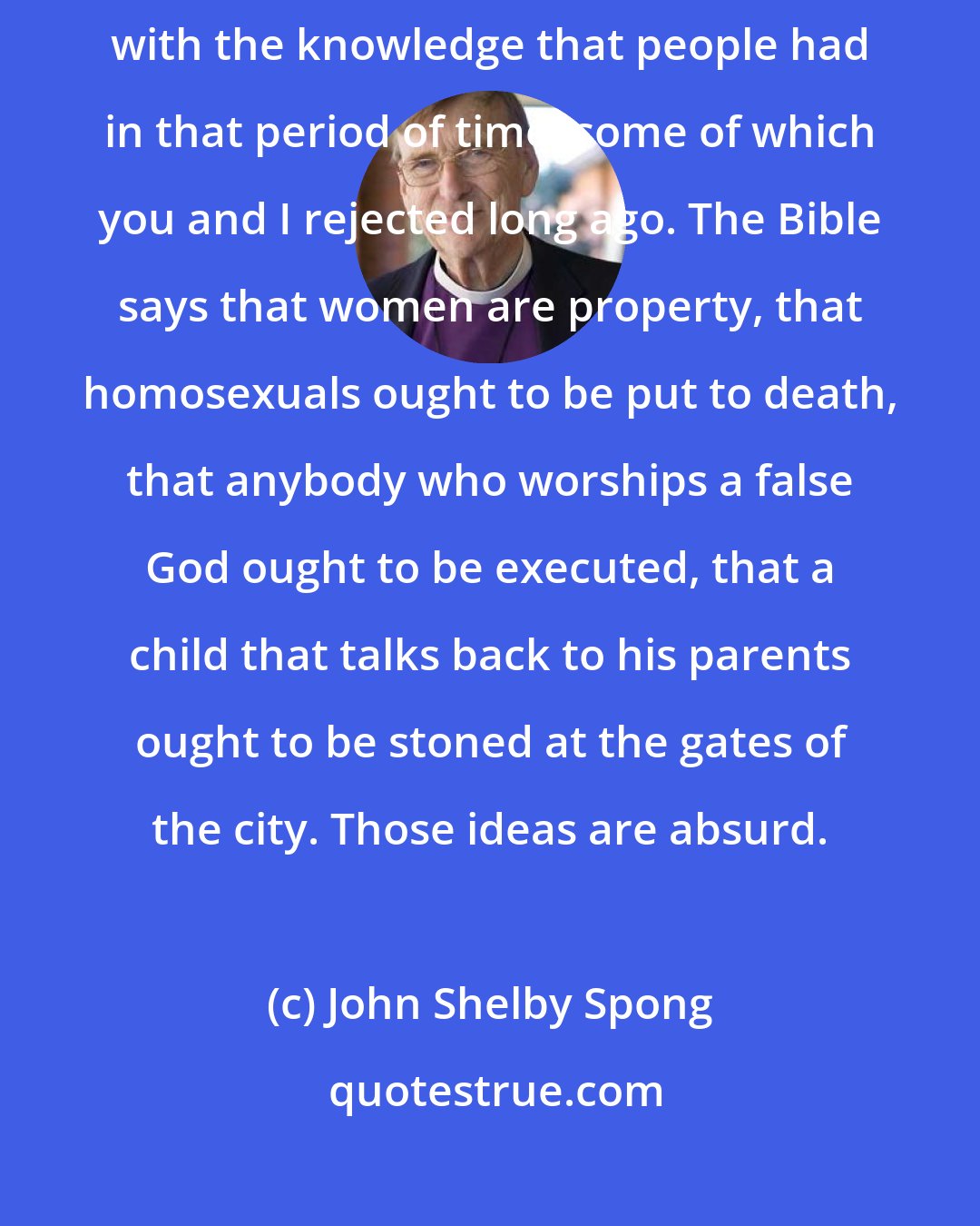 John Shelby Spong: The Bible was written between 3,000 and 2,000 years ago, and it's filled with the knowledge that people had in that period of time, some of which you and I rejected long ago. The Bible says that women are property, that homosexuals ought to be put to death, that anybody who worships a false God ought to be executed, that a child that talks back to his parents ought to be stoned at the gates of the city. Those ideas are absurd.