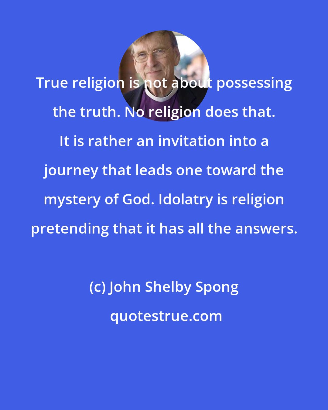 John Shelby Spong: True religion is not about possessing the truth. No religion does that. It is rather an invitation into a journey that leads one toward the mystery of God. Idolatry is religion pretending that it has all the answers.