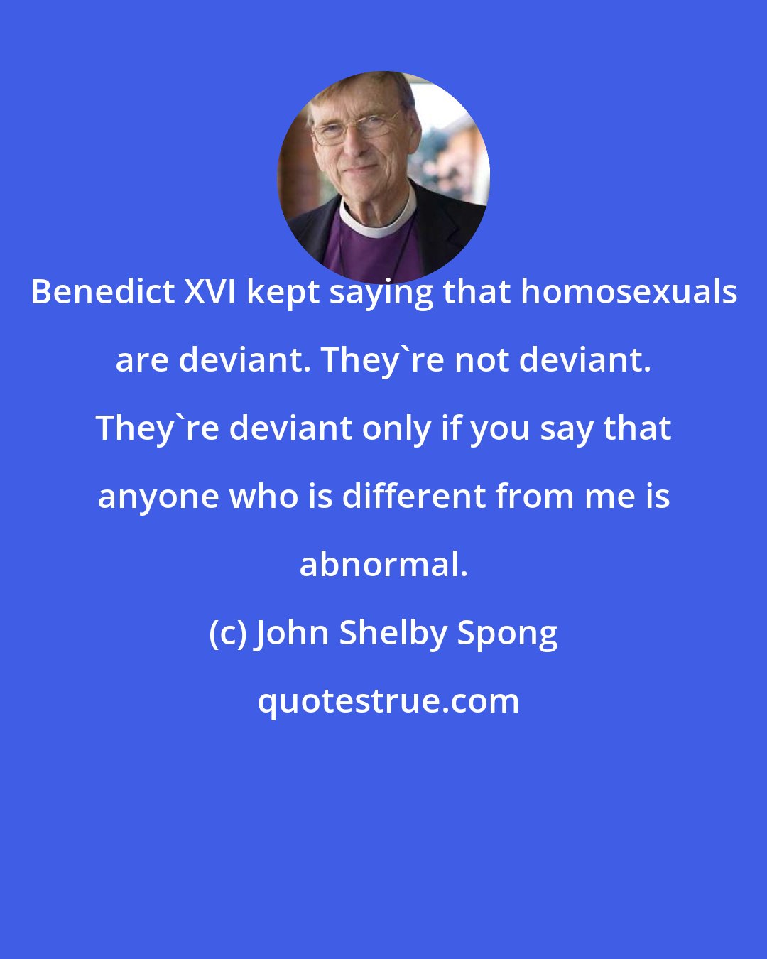 John Shelby Spong: Benedict XVI kept saying that homosexuals are deviant. They're not deviant. They're deviant only if you say that anyone who is different from me is abnormal.