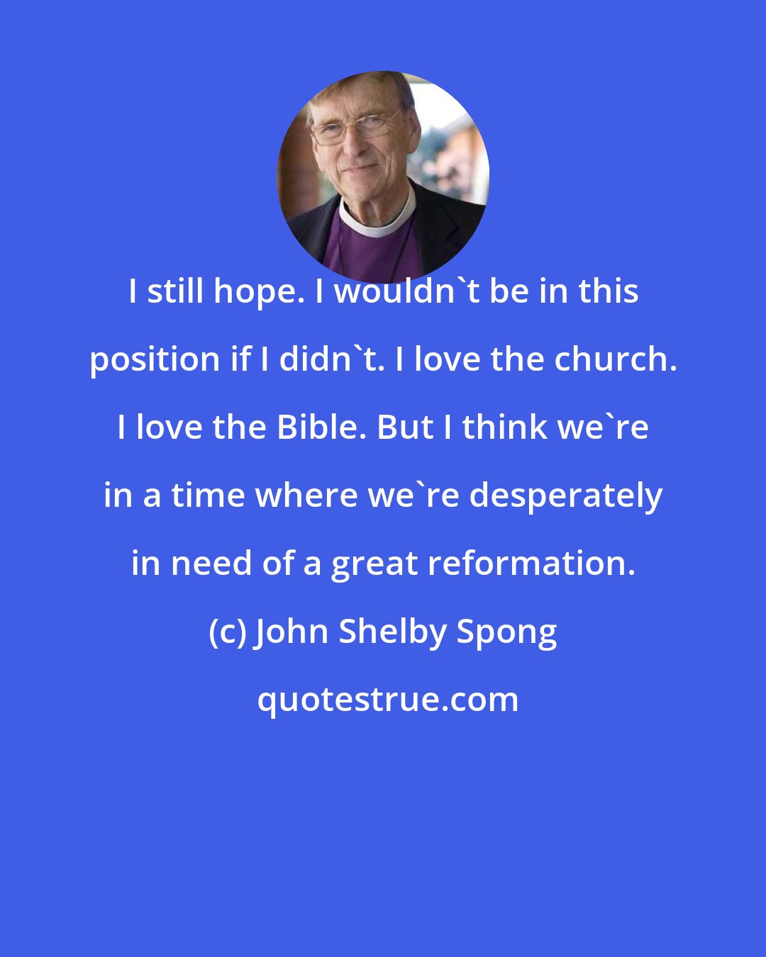 John Shelby Spong: I still hope. I wouldn't be in this position if I didn't. I love the church. I love the Bible. But I think we're in a time where we're desperately in need of a great reformation.