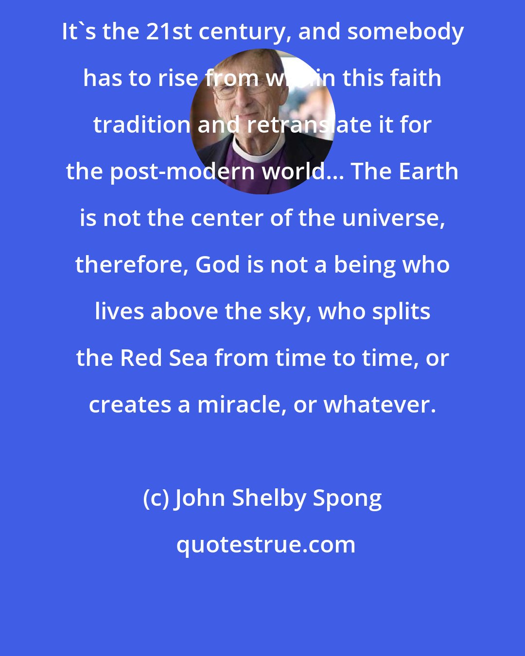 John Shelby Spong: It's the 21st century, and somebody has to rise from within this faith tradition and retranslate it for the post-modern world... The Earth is not the center of the universe, therefore, God is not a being who lives above the sky, who splits the Red Sea from time to time, or creates a miracle, or whatever.