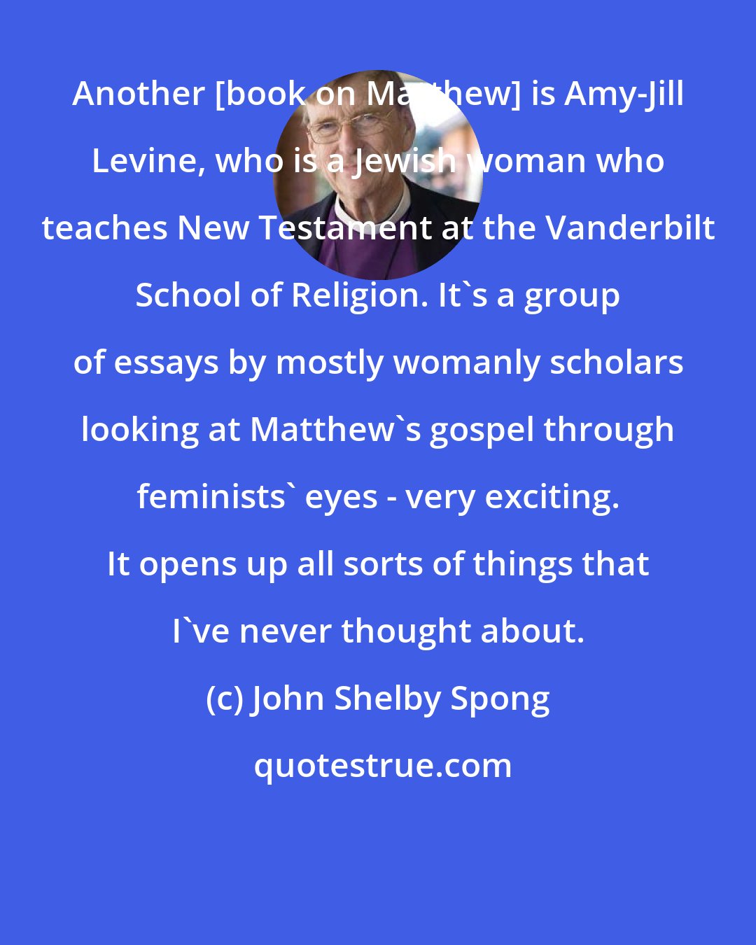 John Shelby Spong: Another [book on Matthew] is Amy-Jill Levine, who is a Jewish woman who teaches New Testament at the Vanderbilt School of Religion. It's a group of essays by mostly womanly scholars looking at Matthew's gospel through feminists' eyes - very exciting. It opens up all sorts of things that I've never thought about.
