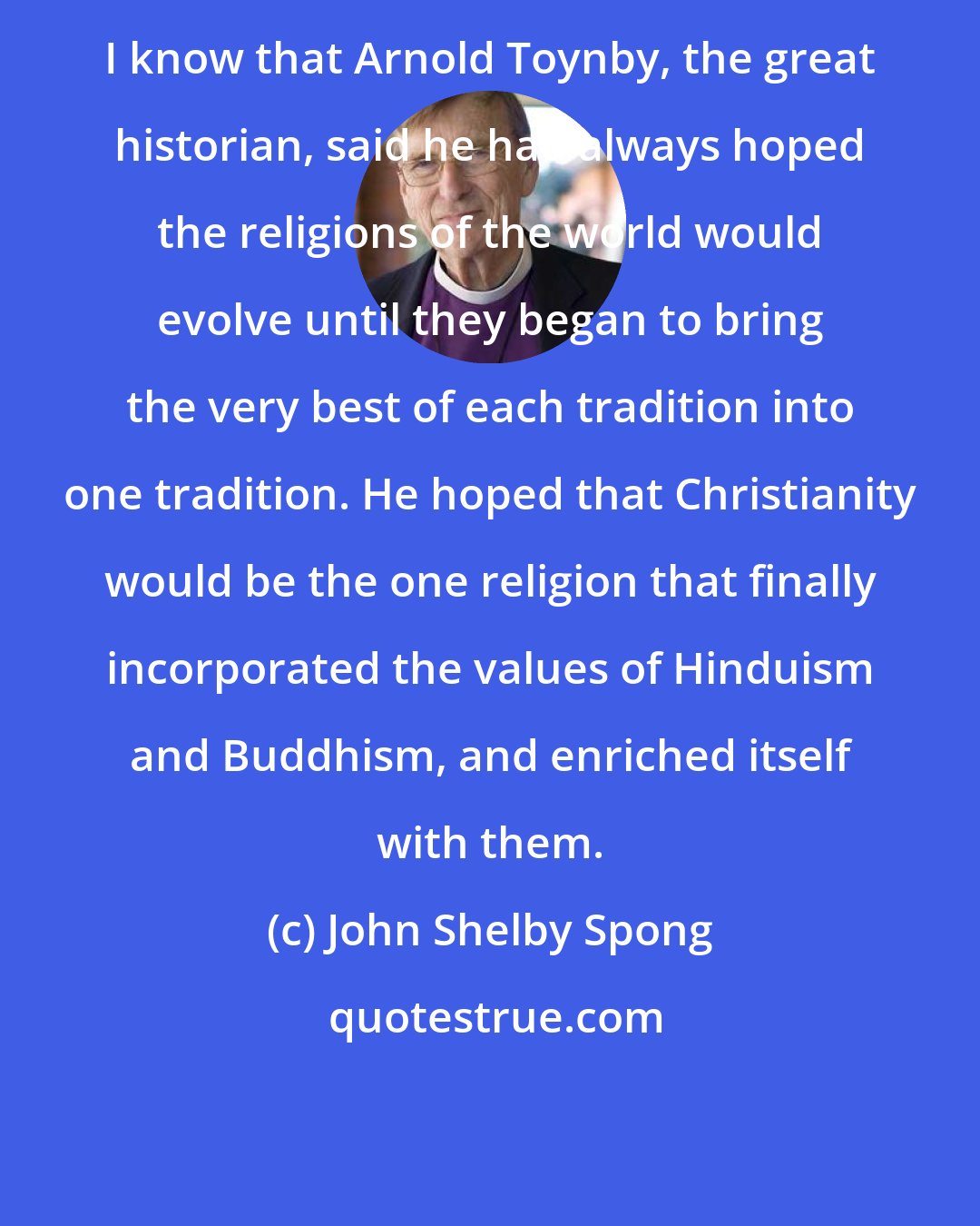 John Shelby Spong: I know that Arnold Toynby, the great historian, said he had always hoped the religions of the world would evolve until they began to bring the very best of each tradition into one tradition. He hoped that Christianity would be the one religion that finally incorporated the values of Hinduism and Buddhism, and enriched itself with them.