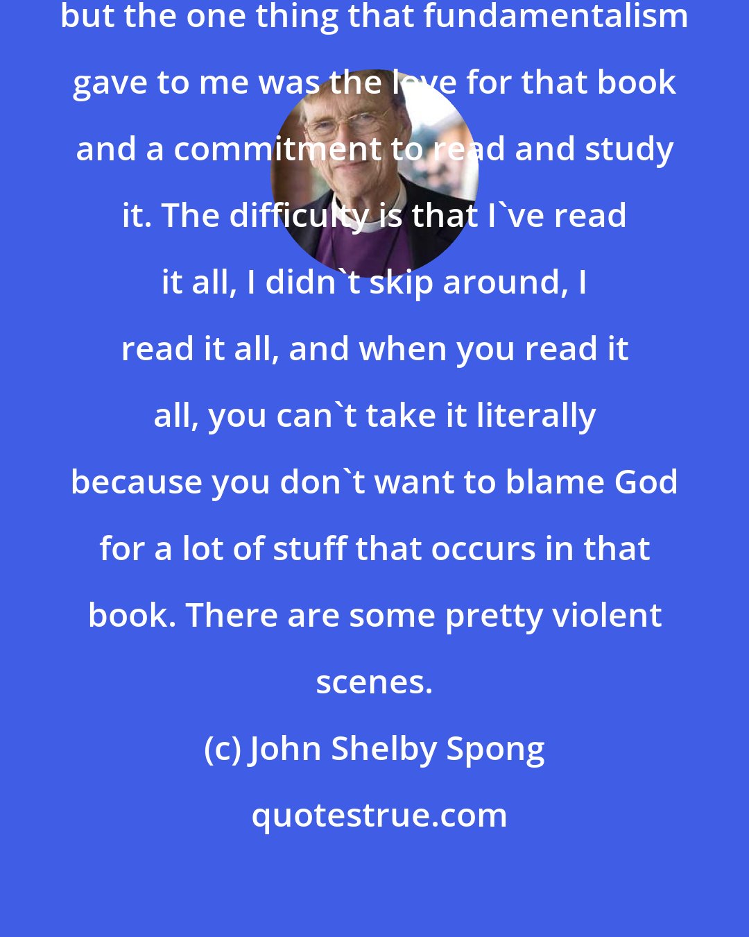 John Shelby Spong: I was raised pretty much a fundamentalist, but the one thing that fundamentalism gave to me was the love for that book and a commitment to read and study it. The difficulty is that I've read it all, I didn't skip around, I read it all, and when you read it all, you can't take it literally because you don't want to blame God for a lot of stuff that occurs in that book. There are some pretty violent scenes.
