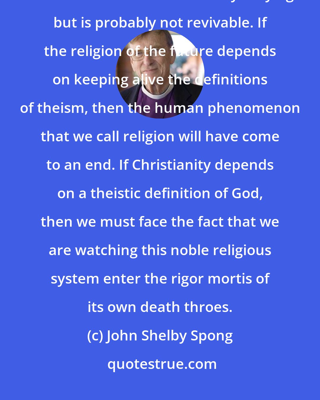 John Shelby Spong: Theism, as a way of conceiving God, has become demonstrably inadequate, and the God of theism not only is dying but is probably not revivable. If the religion of the future depends on keeping alive the definitions of theism, then the human phenomenon that we call religion will have come to an end. If Christianity depends on a theistic definition of God, then we must face the fact that we are watching this noble religious system enter the rigor mortis of its own death throes.