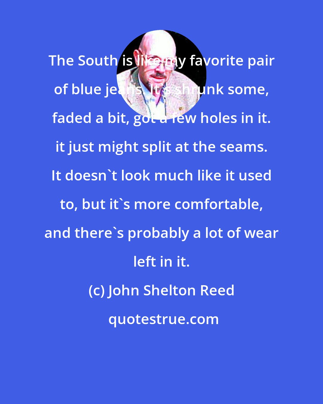 John Shelton Reed: The South is like my favorite pair of blue jeans. It's shrunk some, faded a bit, got a few holes in it. it just might split at the seams. It doesn't look much like it used to, but it's more comfortable, and there's probably a lot of wear left in it.