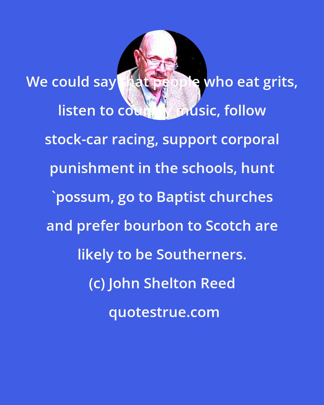 John Shelton Reed: We could say that people who eat grits, listen to country music, follow stock-car racing, support corporal punishment in the schools, hunt 'possum, go to Baptist churches and prefer bourbon to Scotch are likely to be Southerners.