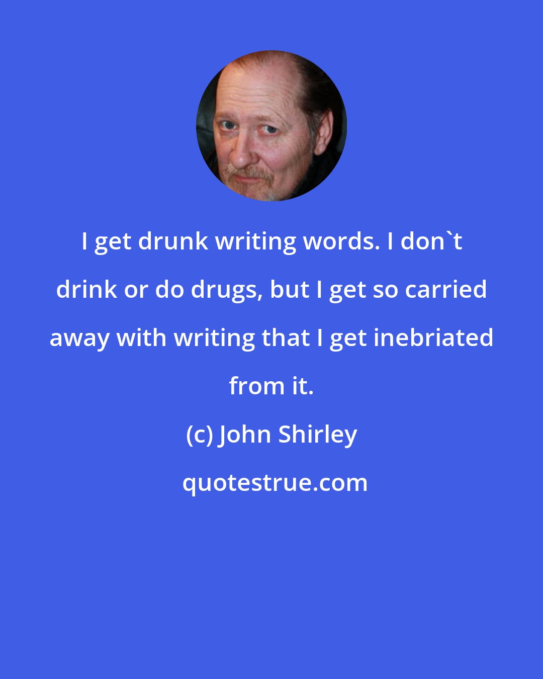 John Shirley: I get drunk writing words. I don't drink or do drugs, but I get so carried away with writing that I get inebriated from it.
