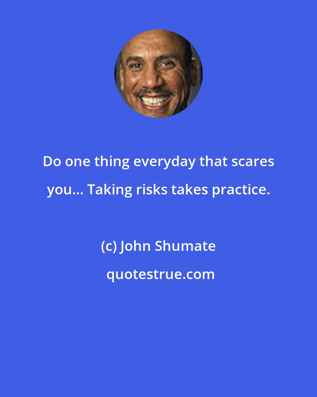 John Shumate: Do one thing everyday that scares you... Taking risks takes practice.
