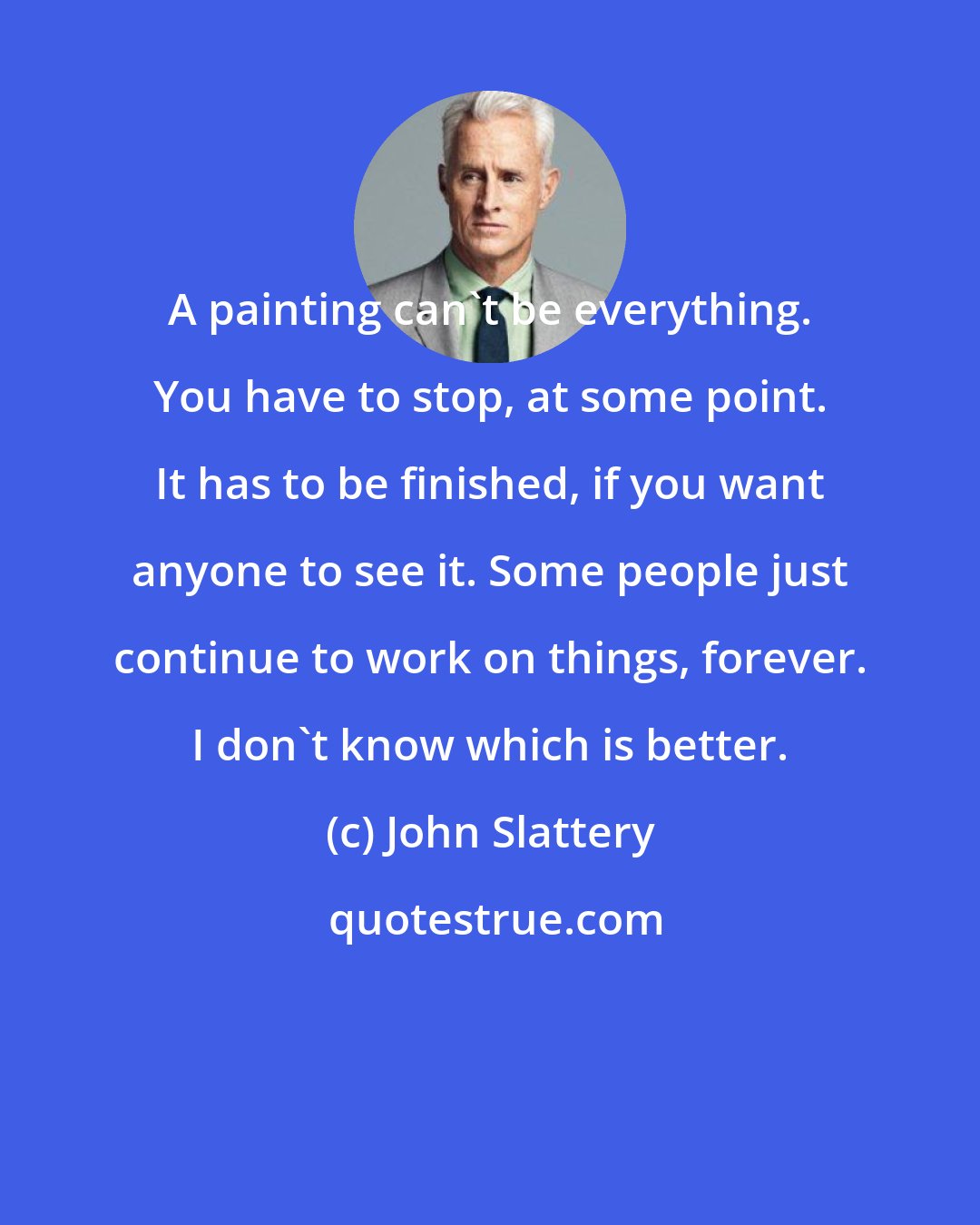 John Slattery: A painting can't be everything. You have to stop, at some point. It has to be finished, if you want anyone to see it. Some people just continue to work on things, forever. I don't know which is better.