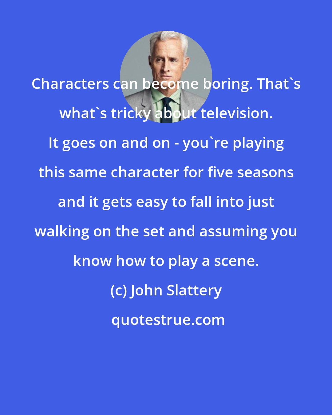 John Slattery: Characters can become boring. That's what's tricky about television. It goes on and on - you're playing this same character for five seasons and it gets easy to fall into just walking on the set and assuming you know how to play a scene.