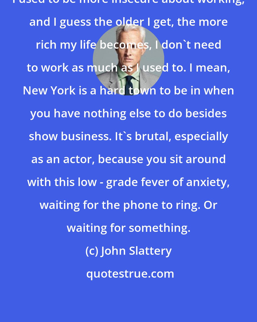 John Slattery: I used to be more insecure about working, and I guess the older I get, the more rich my life becomes, I don't need to work as much as I used to. I mean, New York is a hard town to be in when you have nothing else to do besides show business. It's brutal, especially as an actor, because you sit around with this low - grade fever of anxiety, waiting for the phone to ring. Or waiting for something.