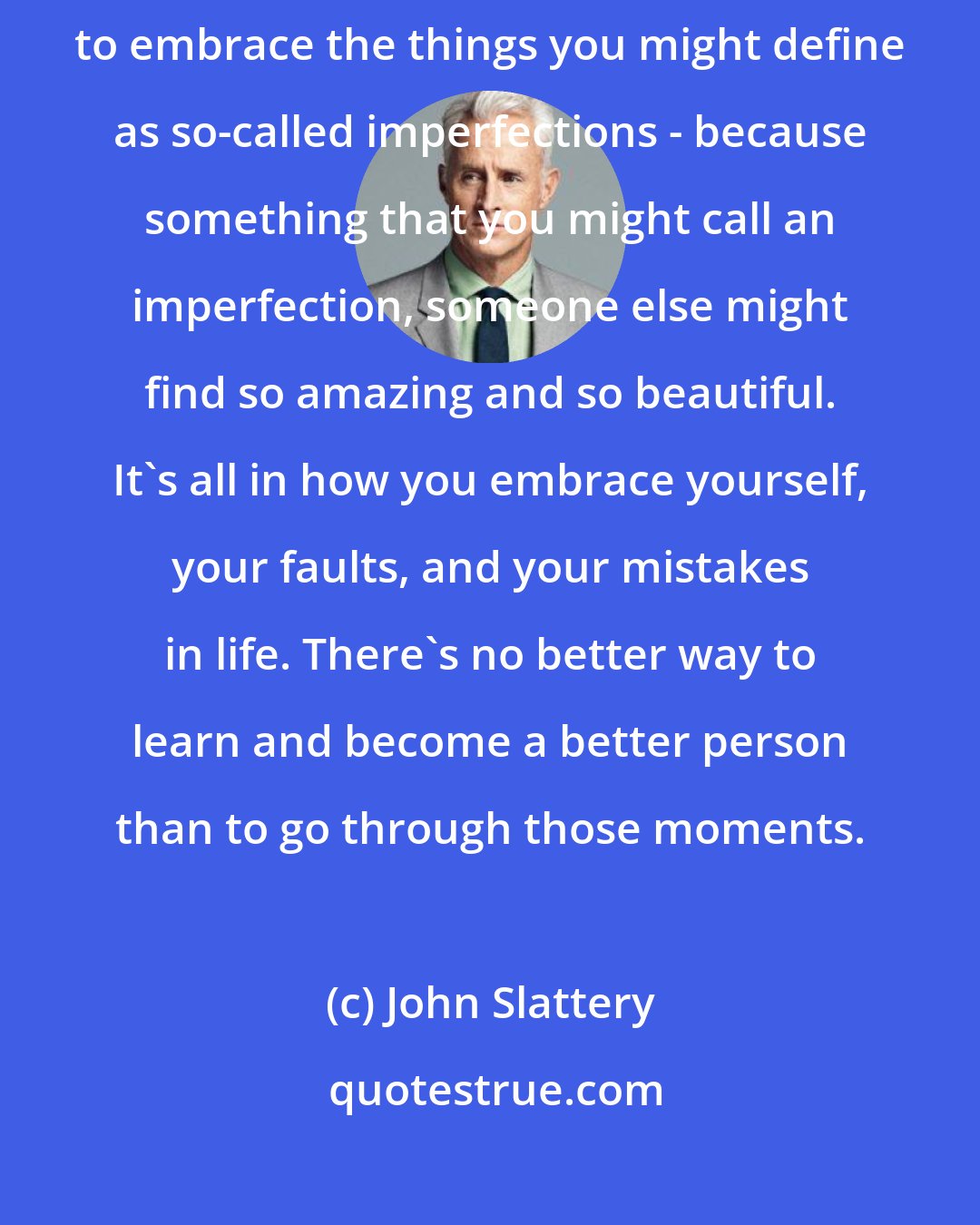 John Slattery: If [being confident stems from] a self-esteem issue, it's important to embrace the things you might define as so-called imperfections - because something that you might call an imperfection, someone else might find so amazing and so beautiful. It's all in how you embrace yourself, your faults, and your mistakes in life. There's no better way to learn and become a better person than to go through those moments.
