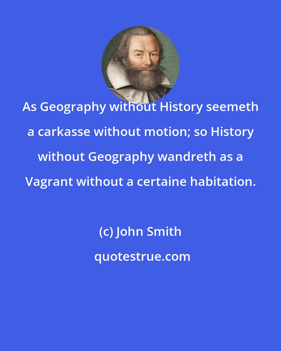 John Smith: As Geography without History seemeth a carkasse without motion; so History without Geography wandreth as a Vagrant without a certaine habitation.