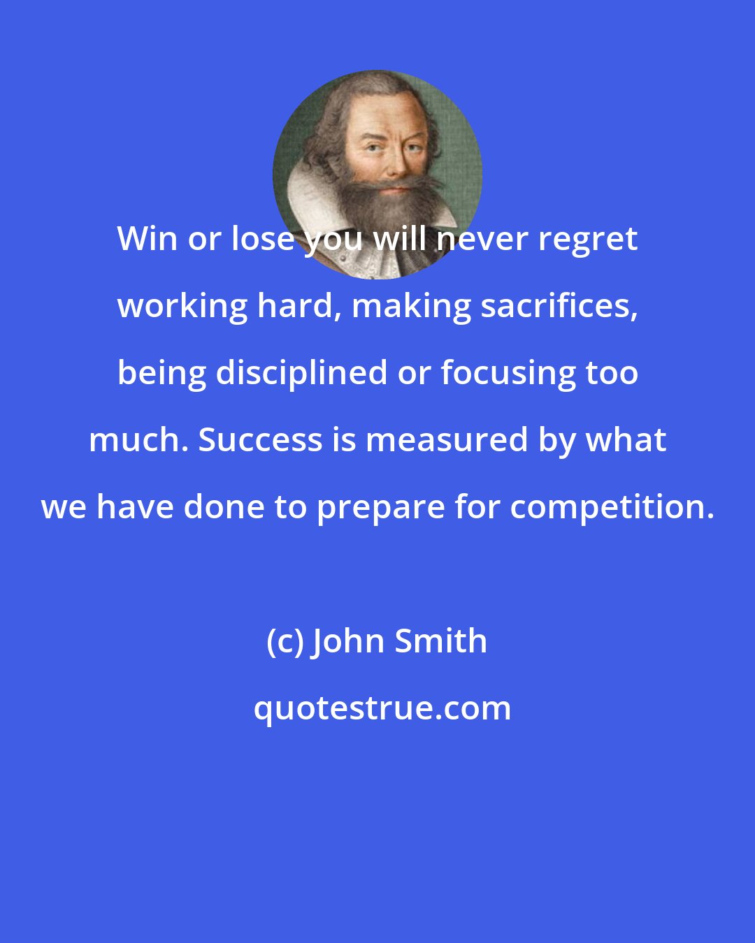 John Smith: Win or lose you will never regret working hard, making sacrifices, being disciplined or focusing too much. Success is measured by what we have done to prepare for competition.