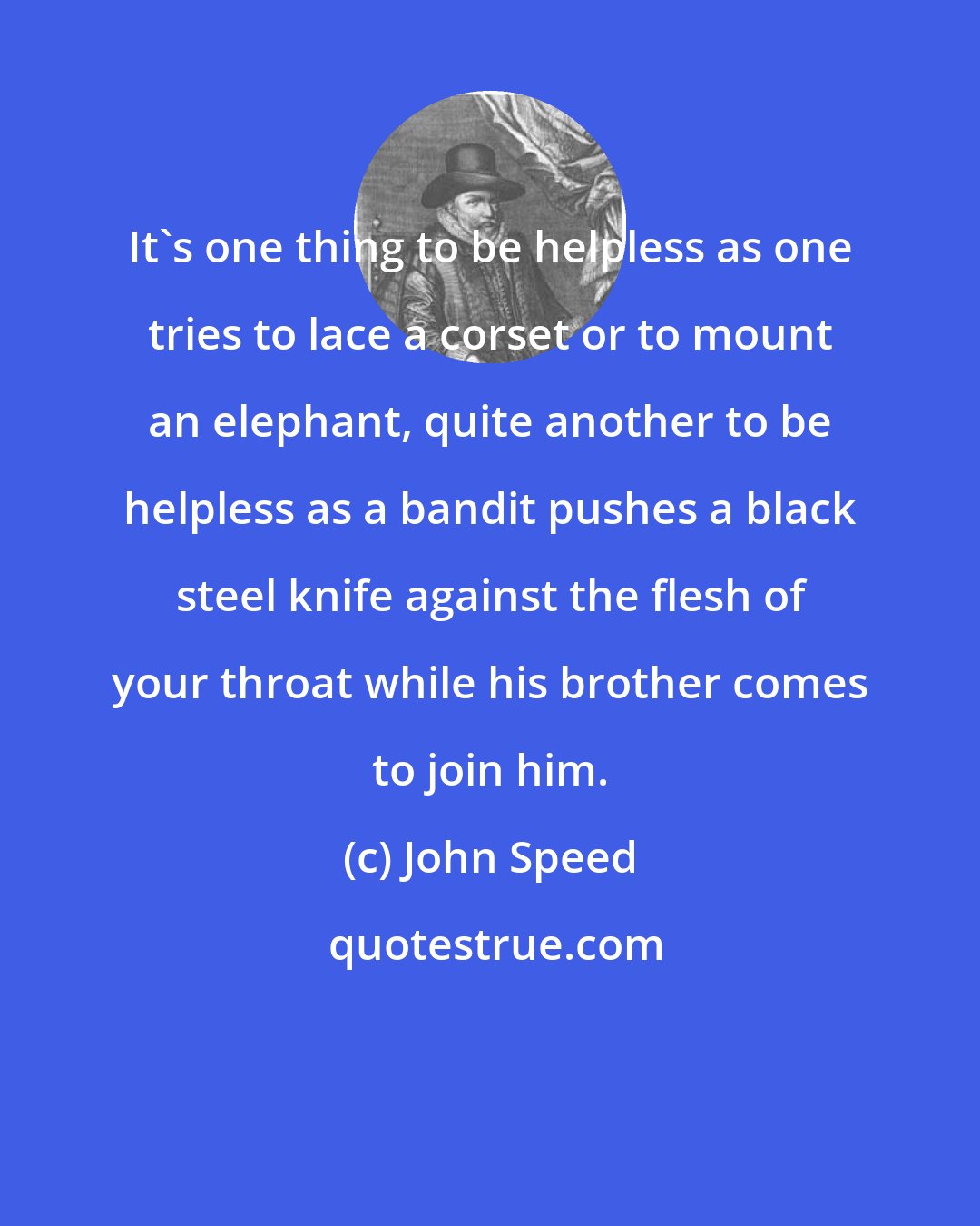 John Speed: It's one thing to be helpless as one tries to lace a corset or to mount an elephant, quite another to be helpless as a bandit pushes a black steel knife against the flesh of your throat while his brother comes to join him.