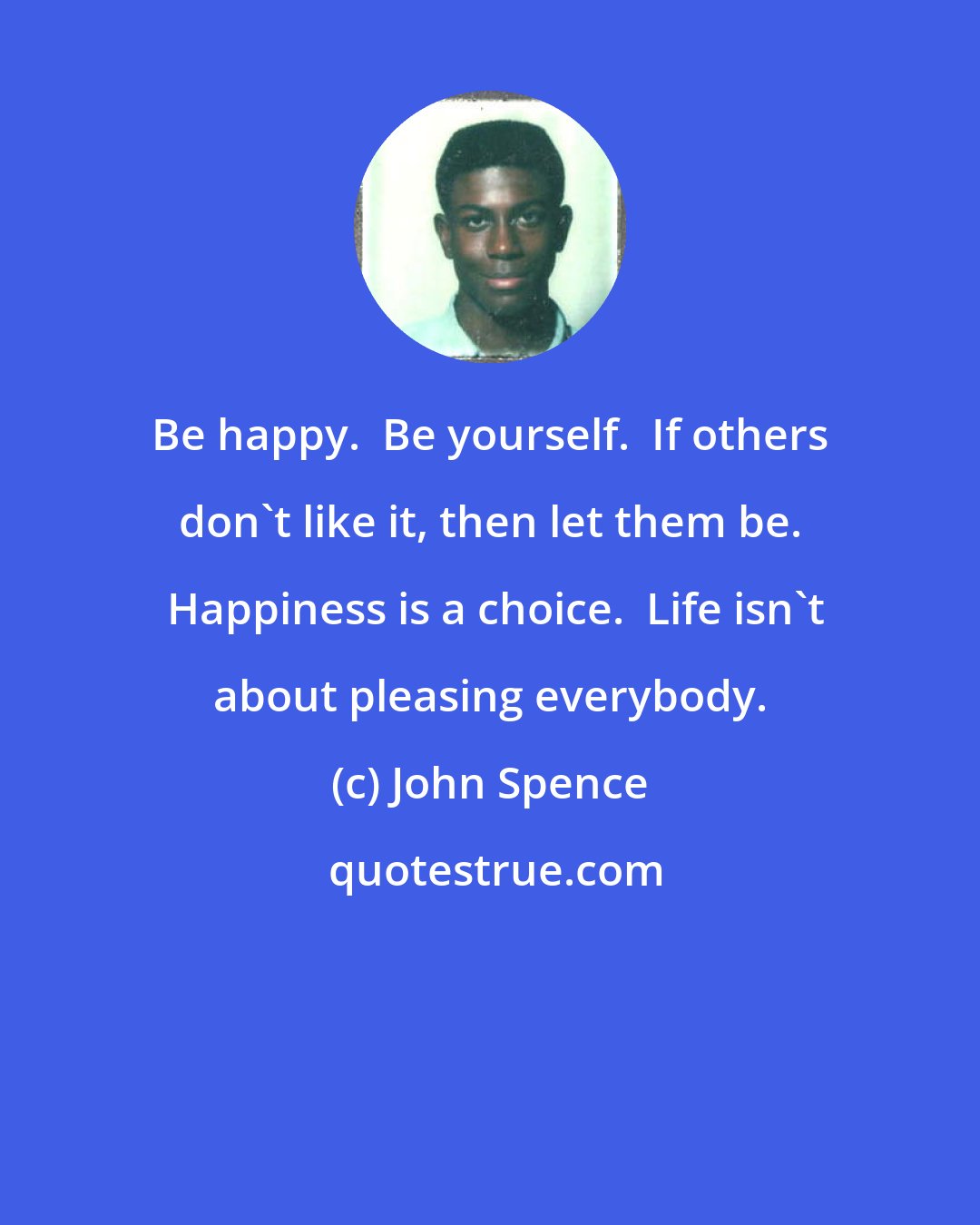 John Spence: Be happy.  Be yourself.  If others don't like it, then let them be.  Happiness is a choice.  Life isn't about pleasing everybody.