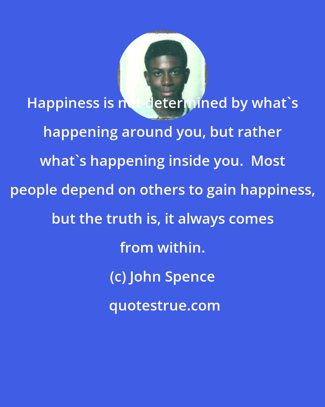 John Spence: Happiness is not determined by what's happening around you, but rather what's happening inside you.  Most people depend on others to gain happiness, but the truth is, it always comes from within.