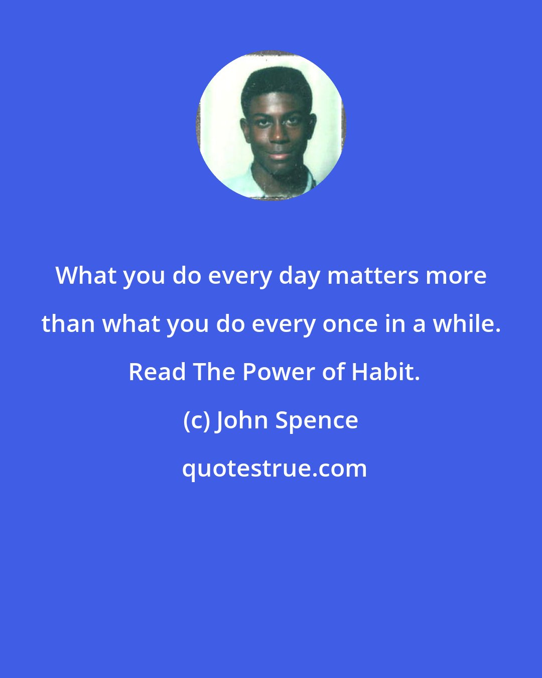 John Spence: What you do every day matters more than what you do every once in a while.  Read The Power of Habit.